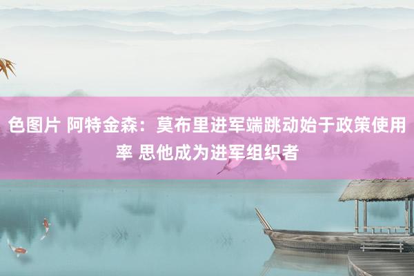 色图片 阿特金森：莫布里进军端跳动始于政策使用率 思他成为进军组织者