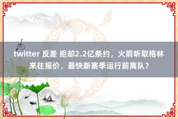 twitter 反差 拒却2.2亿条约，火箭听取格林来往报价，最快新赛季运行前离队？