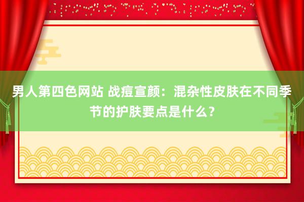 男人第四色网站 战痘宣颜：混杂性皮肤在不同季节的护肤要点是什么？