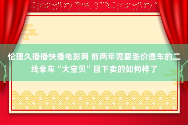 伦理久播播快播电影网 前两年需要涨价提车的二线豪车“大宝贝”目下卖的如何样了