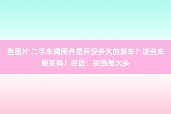 色图片 二手车阛阓齐是开没多久的新车？这些车能买吗？巨匠：别当冤大头