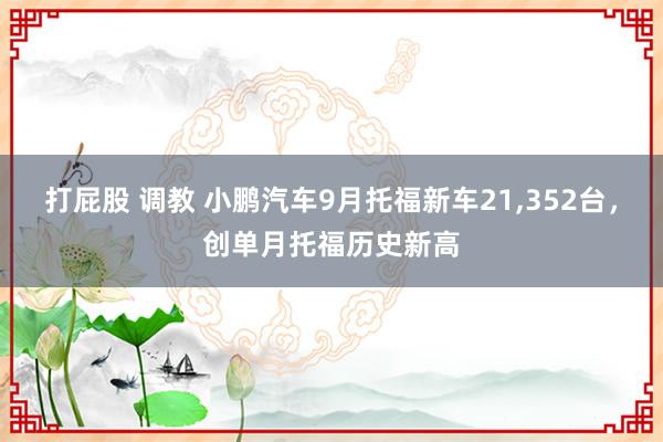 打屁股 调教 小鹏汽车9月托福新车21，352台，创单月托福历史新高