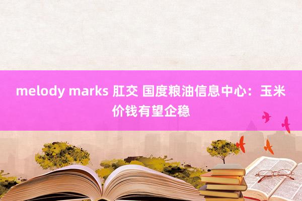 melody marks 肛交 国度粮油信息中心：玉米价钱有望企稳