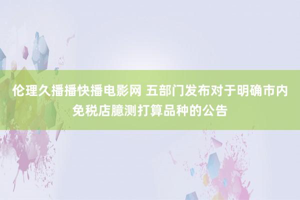 伦理久播播快播电影网 五部门发布对于明确市内免税店臆测打算品种的公告