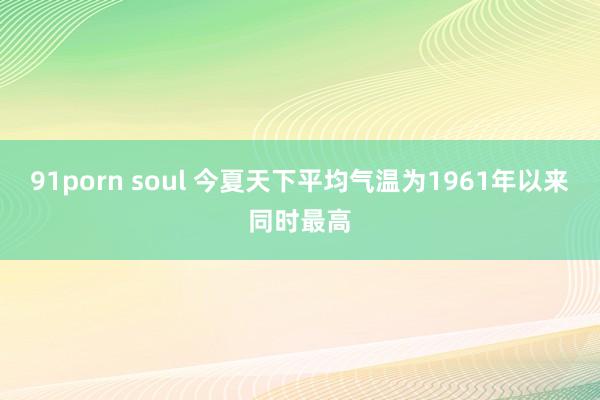 91porn soul 今夏天下平均气温为1961年以来同时最高