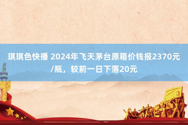 琪琪色快播 2024年飞天茅台原箱价钱报2370元/瓶，较前一日下落20元