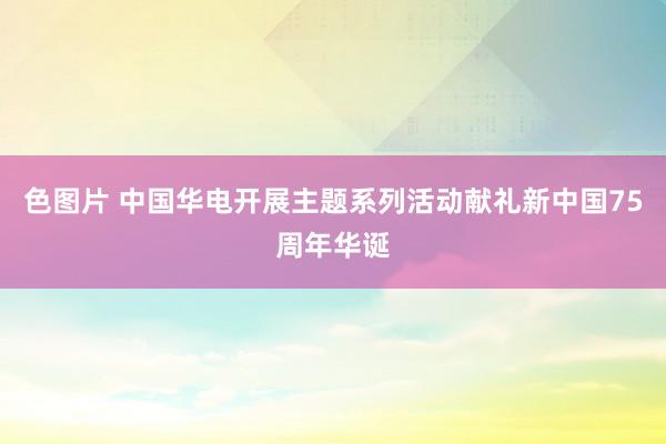 色图片 中国华电开展主题系列活动献礼新中国75周年华诞