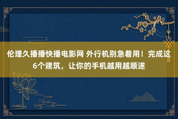 伦理久播播快播电影网 外行机别急着用！完成这6个建筑，让你的手机越用越顺遂