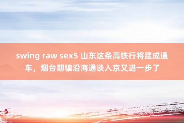 swing raw sex5 山东这条高铁行将建成通车，烟台期骗沿海通谈入京又进一步了