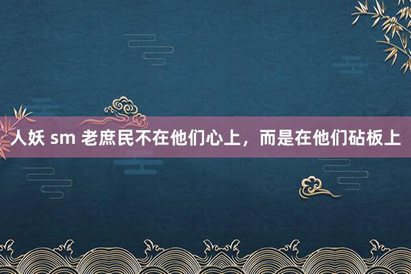 人妖 sm 老庶民不在他们心上，而是在他们砧板上