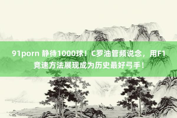 91porn 静待1000球！C罗油管频说念，用F1竞速方法展现成为历史最好弓手！