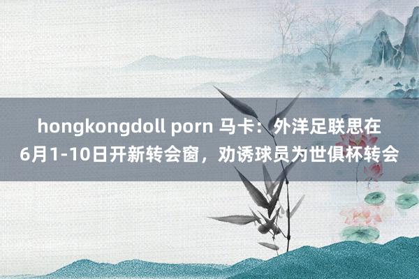 hongkongdoll porn 马卡：外洋足联思在6月1-10日开新转会窗，劝诱球员为世俱杯转会