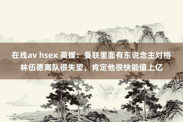 在线av hsex 英媒：曼联里面有东说念主对格林伍德离队很失望，肯定他很快能值上亿