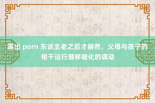 露出 porn 东谈主老之后才赫然，父母与孩子的相干运行潜移暗化的调动