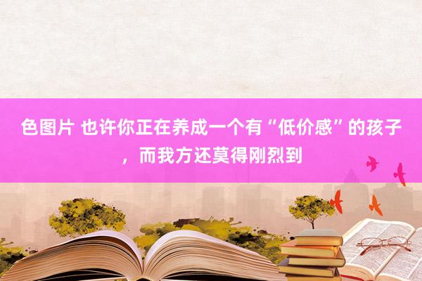 色图片 也许你正在养成一个有“低价感”的孩子，而我方还莫得刚烈到