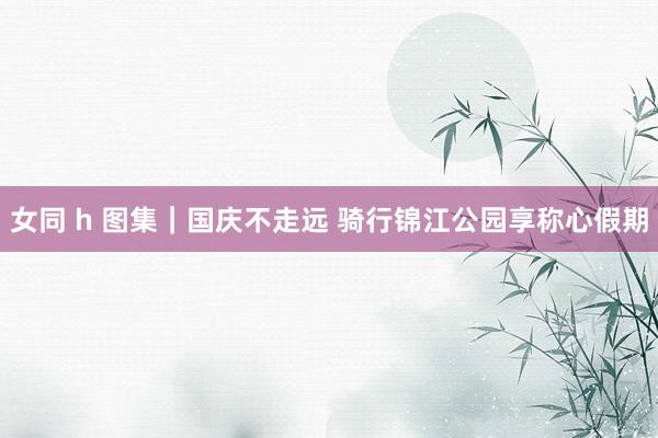 女同 h 图集｜国庆不走远 骑行锦江公园享称心假期