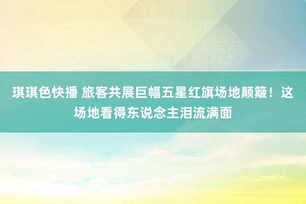 琪琪色快播 旅客共展巨幅五星红旗场地颠簸！这场地看得东说念主泪流满面