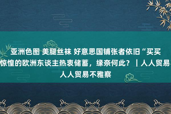 亚洲色图 美腿丝袜 好意思国铺张者依旧“买买买”，惊惶的欧洲东谈主热衷储蓄，缘奈何此？｜人人贸易不雅察