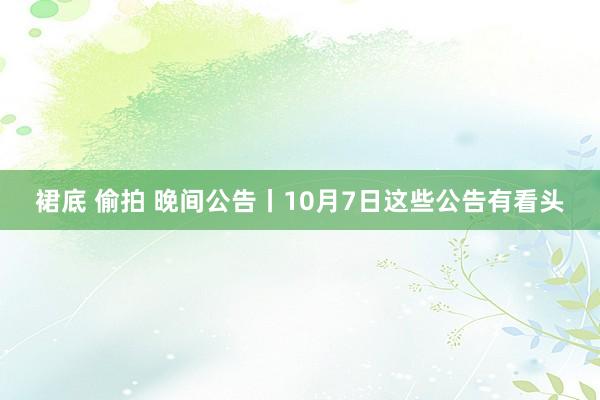 裙底 偷拍 晚间公告丨10月7日这些公告有看头