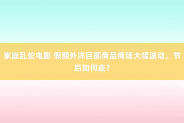 家庭乱伦电影 假期外洋巨额商品商场大幅波动，节后如何走？