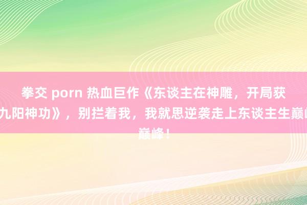 拳交 porn 热血巨作《东谈主在神雕，开局获取九阳神功》，别拦着我，我就思逆袭走上东谈主生巅峰！