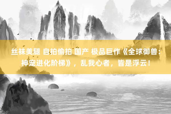 丝袜美腿 自拍偷拍 国产 极品巨作《全球御兽：神宠进化阶梯》，乱我心者，皆是浮云！