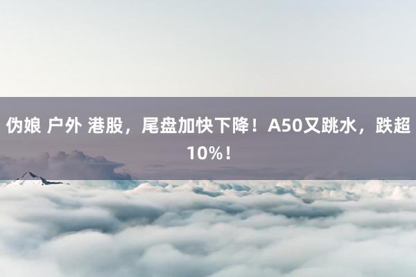 伪娘 户外 港股，尾盘加快下降！A50又跳水，跌超10%！