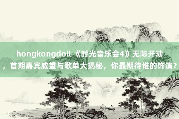 hongkongdoll 《时光音乐会4》无际开动，首期嘉宾威望与歌单大揭秘，你最期待谁的饰演？