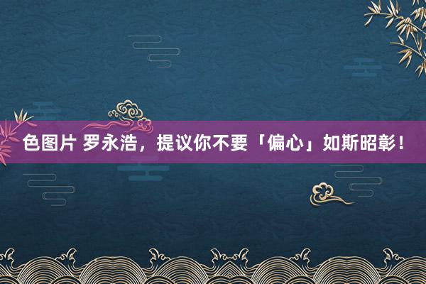 色图片 罗永浩，提议你不要「偏心」如斯昭彰！