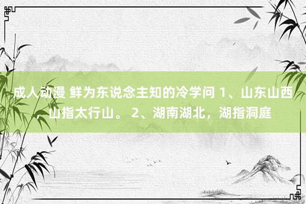 成人动漫 鲜为东说念主知的冷学问 1、山东山西，山指太行山。 2、湖南湖北，湖指洞庭