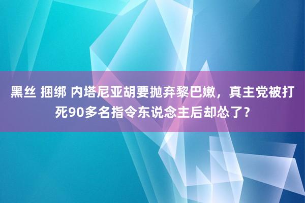 黑丝 捆绑 内塔尼亚胡要抛弃黎巴嫩，真主党被打死90多名指令东说念主后却怂了？