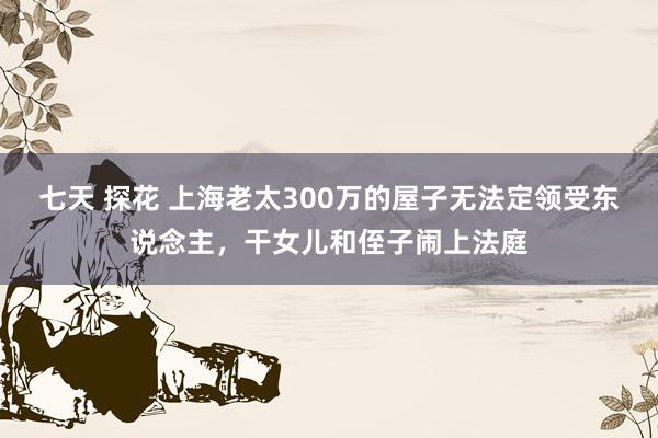 七天 探花 上海老太300万的屋子无法定领受东说念主，干女儿和侄子闹上法庭