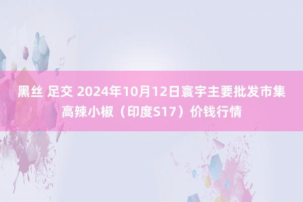 黑丝 足交 2024年10月12日寰宇主要批发市集高辣小椒（印度S17）价钱行情