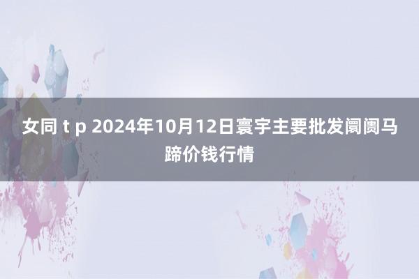 女同 t p 2024年10月12日寰宇主要批发阛阓马蹄价钱行情