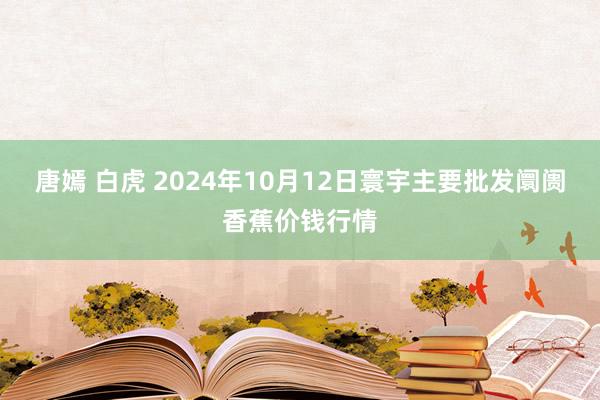 唐嫣 白虎 2024年10月12日寰宇主要批发阛阓香蕉价钱行情