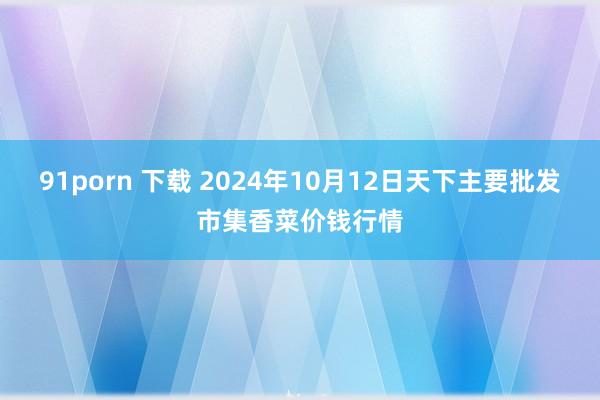 91porn 下载 2024年10月12日天下主要批发市集香菜价钱行情