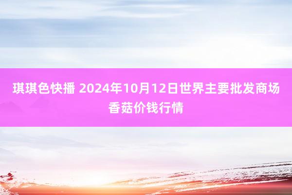 琪琪色快播 2024年10月12日世界主要批发商场香菇价钱行情