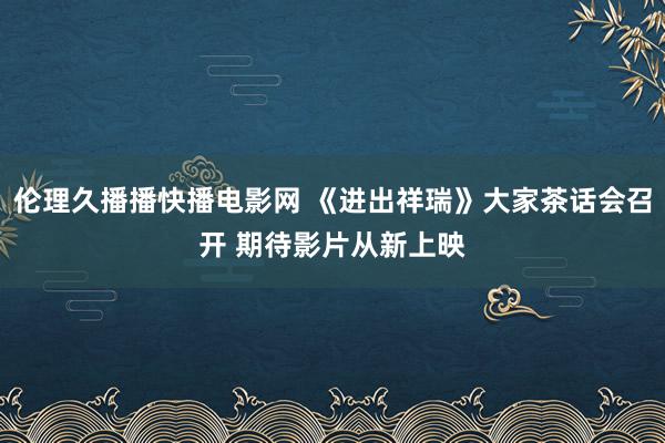 伦理久播播快播电影网 《进出祥瑞》大家茶话会召开 期待影片从新上映