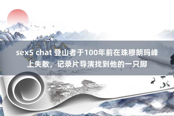 sex5 chat 登山者于100年前在珠穆朗玛峰上失散，记录片导演找到他的一只脚