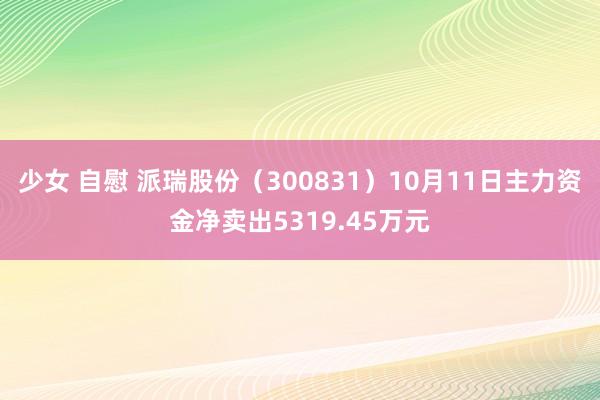 少女 自慰 派瑞股份（300831）10月11日主力资金净卖出5319.45万元