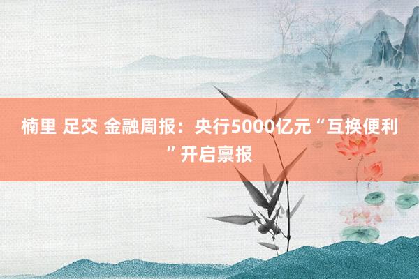 楠里 足交 金融周报：央行5000亿元“互换便利”开启禀报