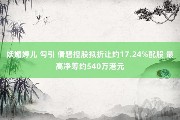 妖媚婷儿 勾引 倩碧控股拟折让约17.24%配股 最高净筹约540万港元