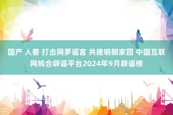 国产 人兽 打击网罗谣言 共建明朗家园 中国互联网鸠合辟谣平台2024年9月辟谣榜