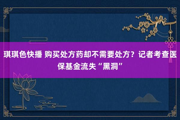 琪琪色快播 购买处方药却不需要处方？记者考查医保基金流失“黑洞”