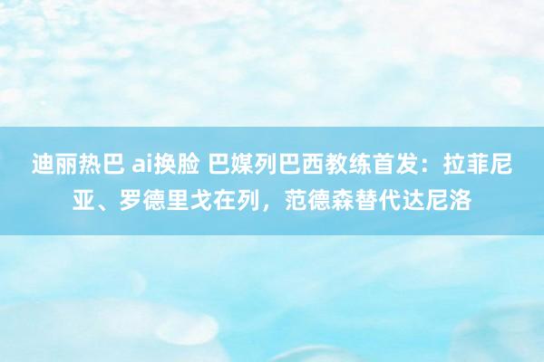 迪丽热巴 ai换脸 巴媒列巴西教练首发：拉菲尼亚、罗德里戈在列，范德森替代达尼洛