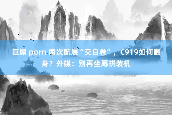 巨屌 porn 两次航展“交白卷”，C919如何翻身？外媒：别再坐蓐拼装机