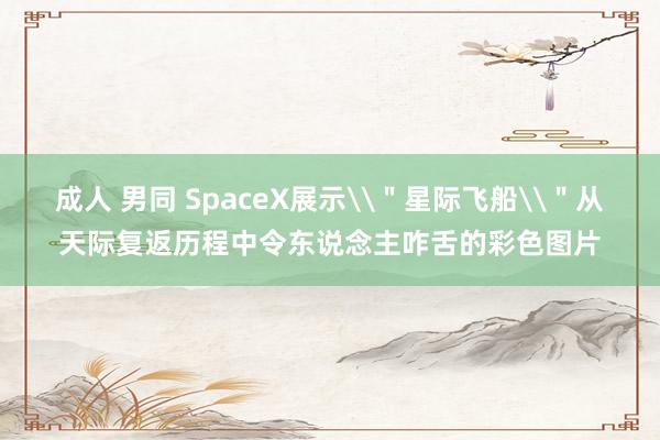 成人 男同 SpaceX展示\＂星际飞船\＂从天际复返历程中令东说念主咋舌的彩色图片