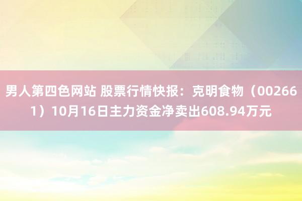 男人第四色网站 股票行情快报：克明食物（002661）10月16日主力资金净卖出608.94万元