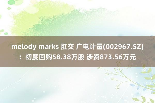 melody marks 肛交 广电计量(002967.SZ)：初度回购58.38万股 涉资873.56万元