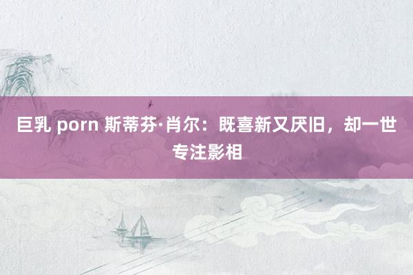 巨乳 porn 斯蒂芬·肖尔：既喜新又厌旧，却一世专注影相